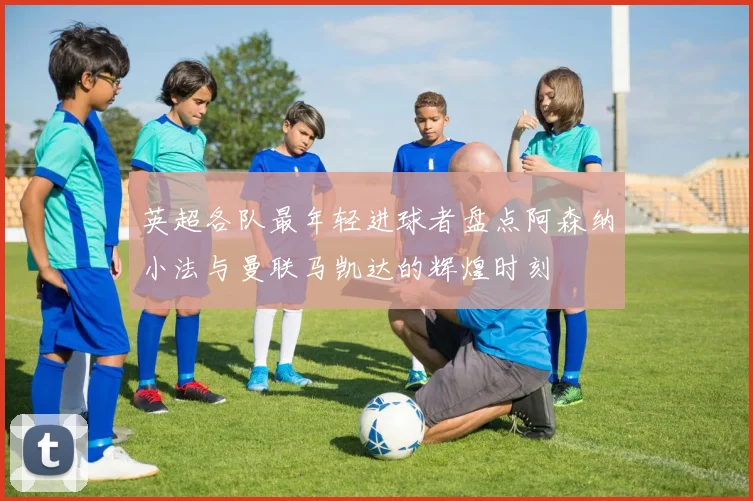 英超各队最年轻进球者盘点阿森纳小法与曼联马凯达的辉煌时刻