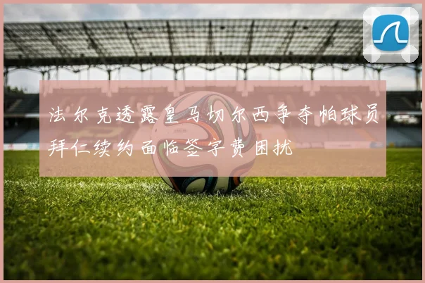 法尔克透露皇马切尔西争夺帕球员拜仁续约面临签字费困扰