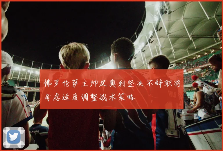 佛罗伦萨主帅皮奥利坚决不辞职将考虑适度调整战术策略