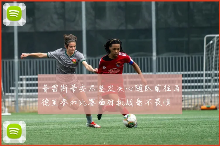 普雷斯蒂安尼坚定决心随队前往马德里参加比赛面对挑战毫不畏惧