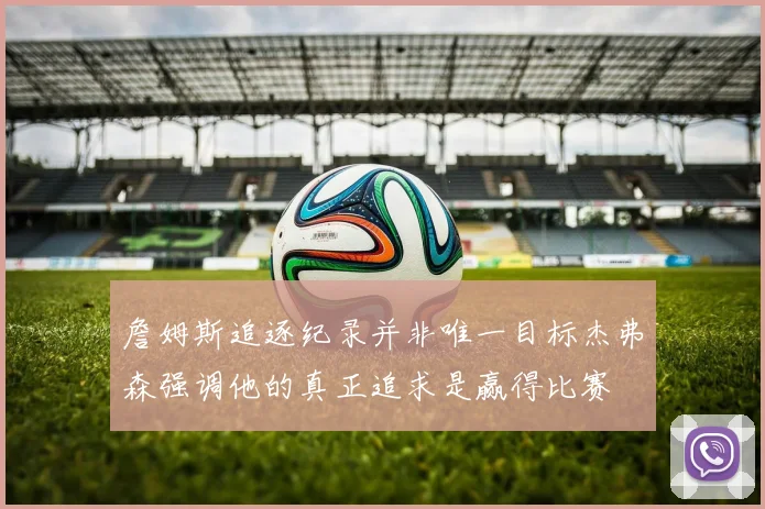 詹姆斯追逐纪录并非唯一目标杰弗森强调他的真正追求是赢得比赛