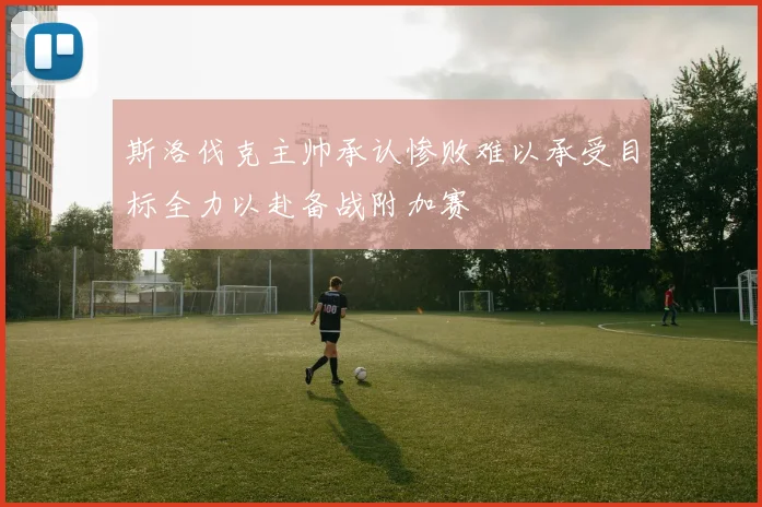 斯洛伐克主帅承认惨败难以承受目标全力以赴备战附加赛