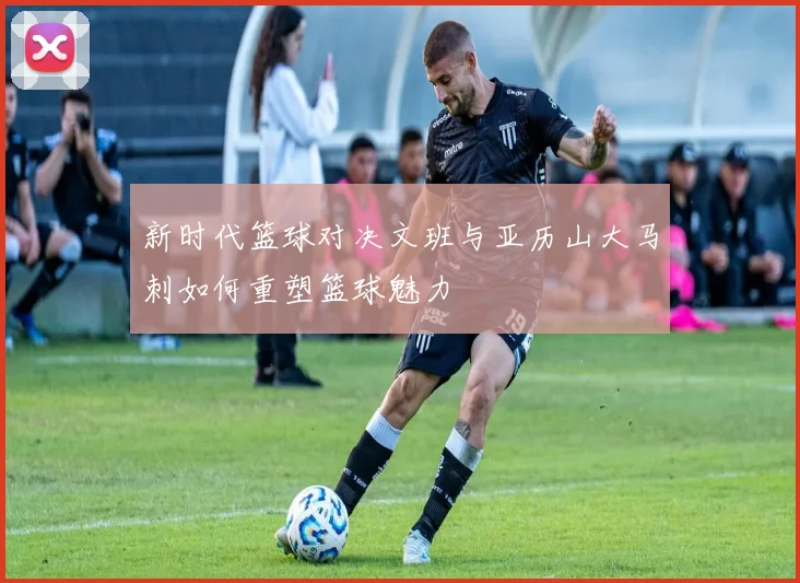 新时代篮球对决文班与亚历山大马刺如何重塑篮球魅力