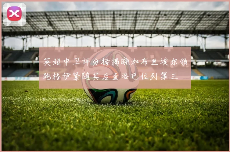 英超中卫评分榜揭晓加布里埃尔领跑格伊紧随其后查洛巴位列第三