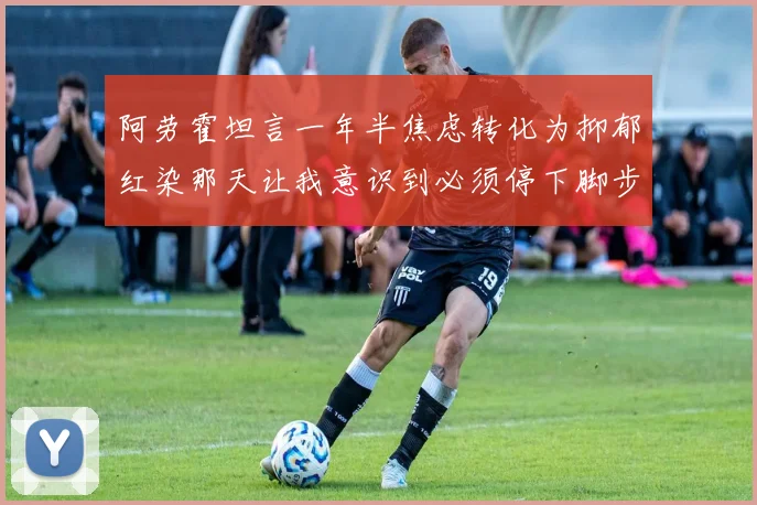 阿劳霍坦言一年半焦虑转化为抑郁红染那天让我意识到必须停下脚步