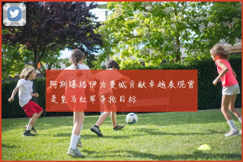 阿斯曝格伊为曼城贡献卓越表现曾是皇马红军争抢目标