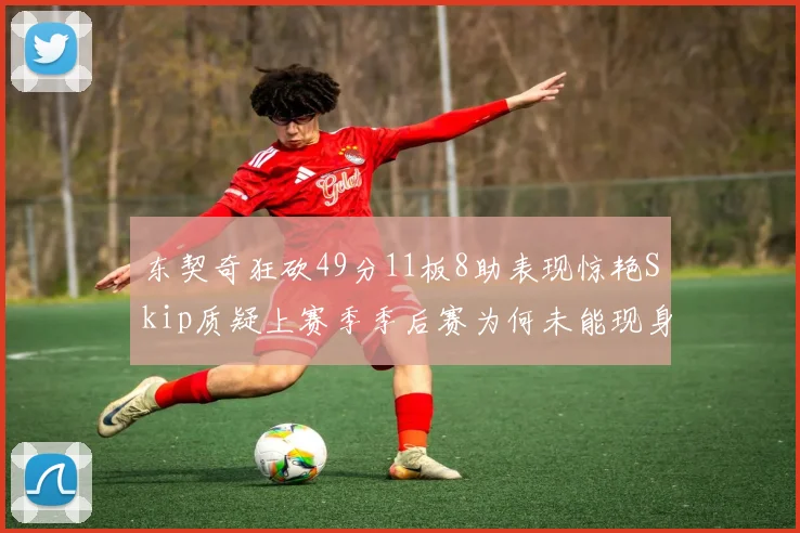 东契奇狂砍49分11板8助表现惊艳Skip质疑上赛季季后赛为何未能现身