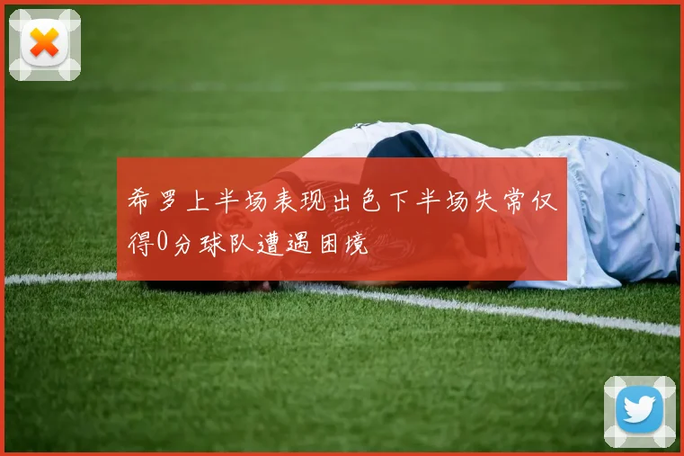 希罗上半场表现出色下半场失常仅得0分球队遭遇困境