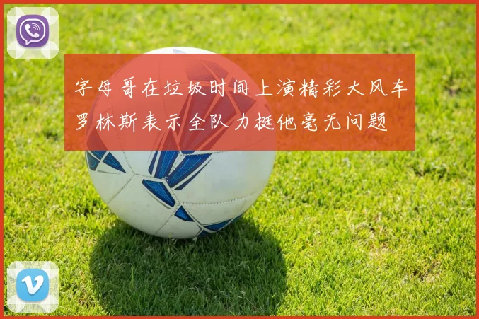 字母哥在垃圾时间上演精彩大风车罗林斯表示全队力挺他毫无问题