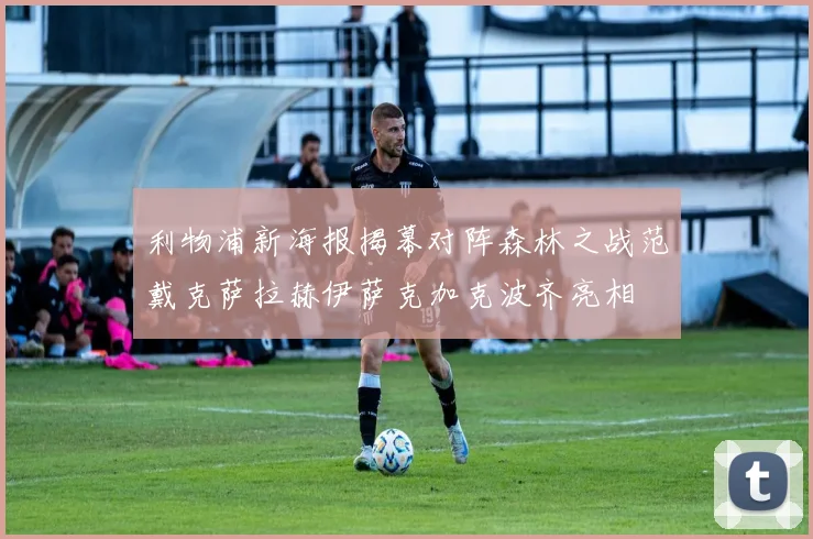 利物浦新海报揭幕对阵森林之战范戴克萨拉赫伊萨克加克波齐亮相