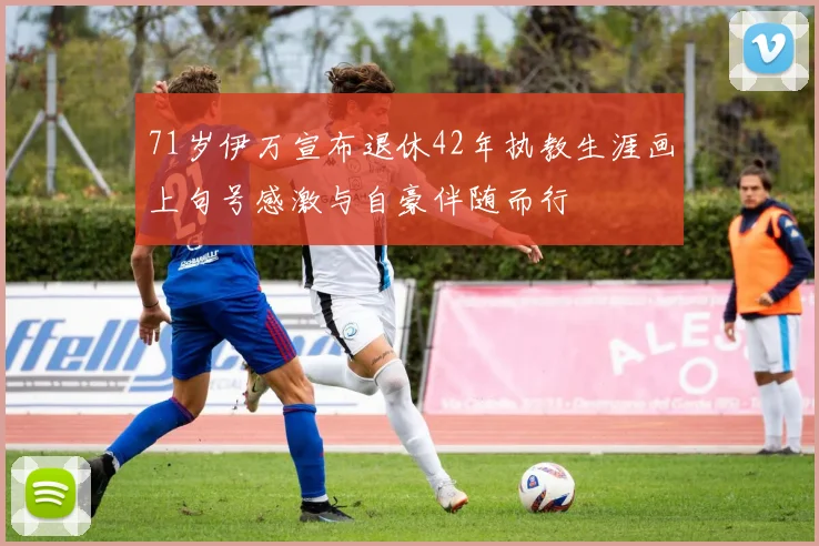 71岁伊万宣布退休42年执教生涯画上句号感激与自豪伴随而行