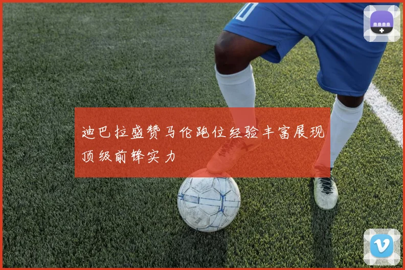 迪巴拉盛赞马伦跑位经验丰富展现顶级前锋实力
