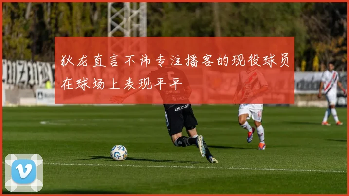 狄龙直言不讳专注播客的现役球员在球场上表现平平