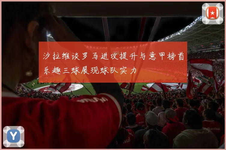 沙拉维谈罗马进攻提升与意甲榜首乐趣三球展现球队实力