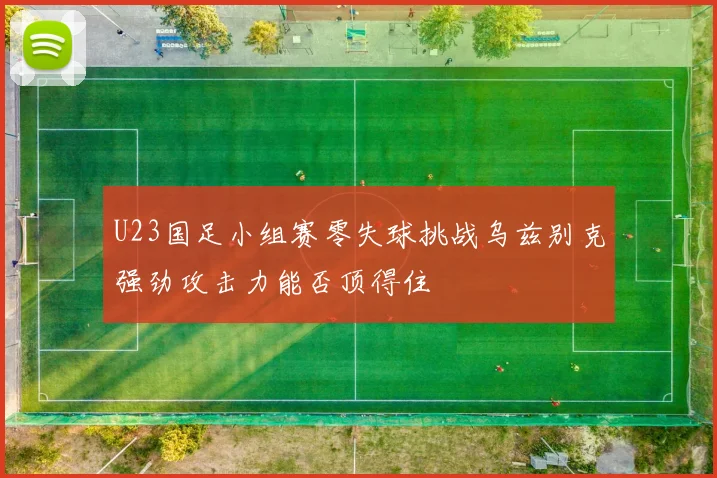 U23国足小组赛零失球挑战乌兹别克强劲攻击力能否顶得住