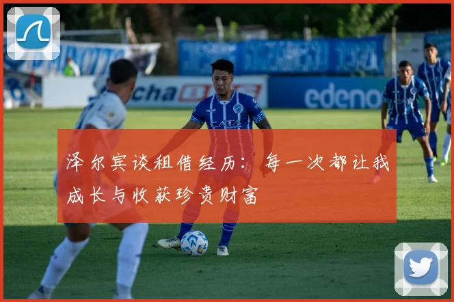 泽尔宾谈租借经历：每一次都让我成长与收获珍贵财富