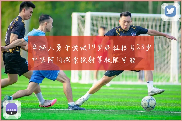 年轻人勇于尝试19岁弗拉格与23岁申京阿门探索投射等极限可能