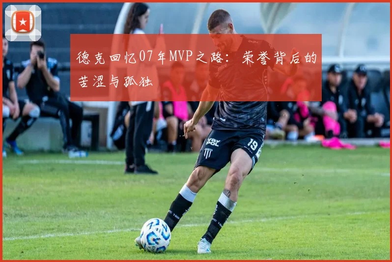 德克回忆07年MVP之路：荣誉背后的苦涩与孤独