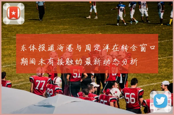 东体报道海港与周定洋在转会窗口期间未有接触的最新动态分析