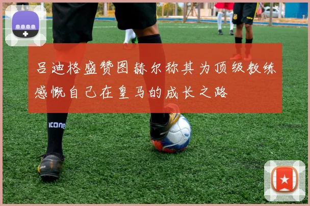 吕迪格盛赞图赫尔称其为顶级教练感慨自己在皇马的成长之路