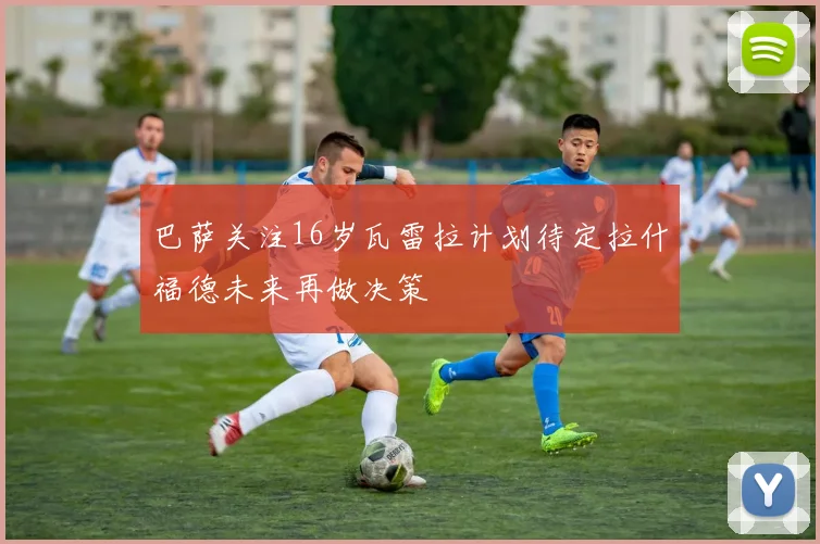 巴萨关注16岁瓦雷拉计划待定拉什福德未来再做决策