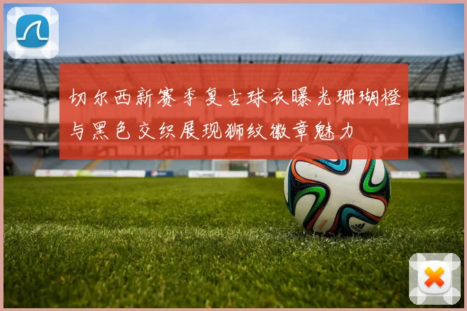 切尔西新赛季复古球衣曝光珊瑚橙与黑色交织展现狮纹徽章魅力