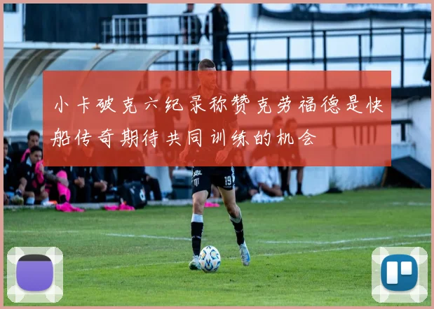 小卡破克六纪录称赞克劳福德是快船传奇期待共同训练的机会