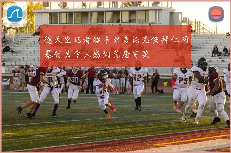 德天空记者称卡尔言论无伤拜仁网暴行为令人感到荒唐可笑