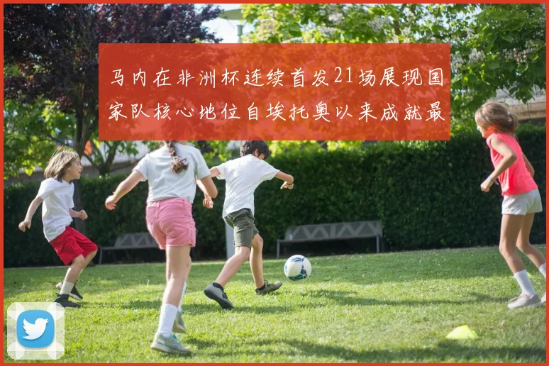 马内在非洲杯连续首发21场展现国家队核心地位自埃托奥以来成就最高