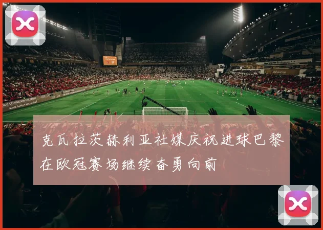 克瓦拉茨赫利亚社媒庆祝进球巴黎在欧冠赛场继续奋勇向前