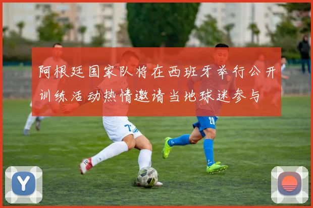 阿根廷国家队将在西班牙举行公开训练活动热情邀请当地球迷参与