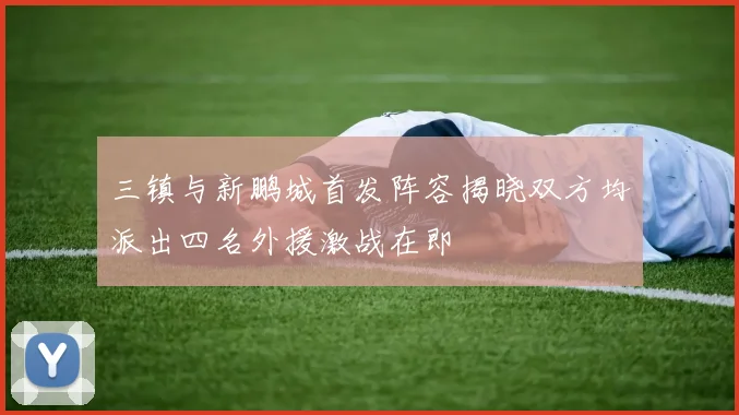 三镇与新鹏城首发阵容揭晓双方均派出四名外援激战在即