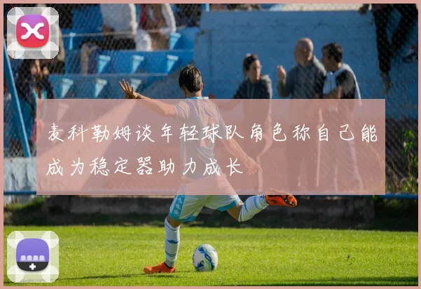 麦科勒姆谈年轻球队角色称自己能成为稳定器助力成长