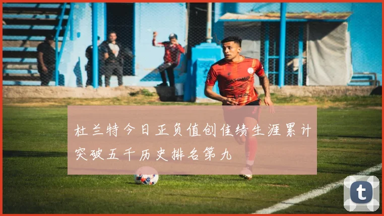 杜兰特今日正负值创佳绩生涯累计突破五千历史排名第九