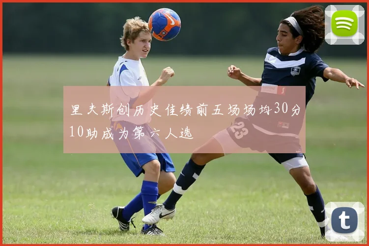 里夫斯创历史佳绩前五场场均30分10助成为第六人选