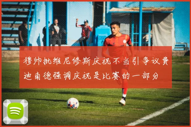 穆帅批维尼修斯庆祝不当引争议费迪南德强调庆祝是比赛的一部分