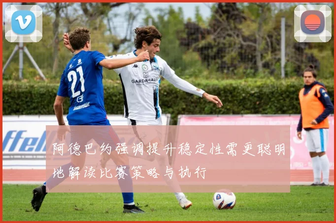 阿德巴约强调提升稳定性需更聪明地解读比赛策略与执行