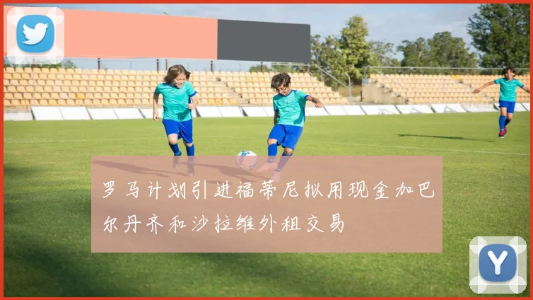 罗马计划引进福蒂尼拟用现金加巴尔丹齐和沙拉维外租交易