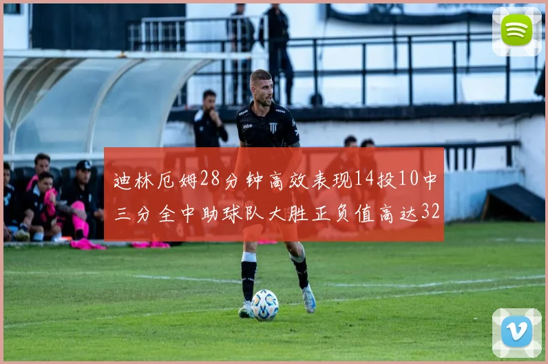 迪林厄姆28分钟高效表现14投10中三分全中助球队大胜正负值高达32
